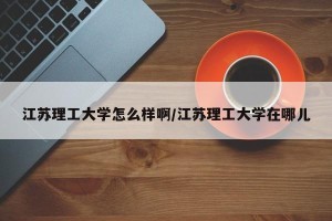 江苏理工大学怎么样啊/江苏理工大学在哪儿