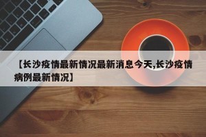 【长沙疫情最新情况最新消息今天,长沙疫情病例最新情况】
