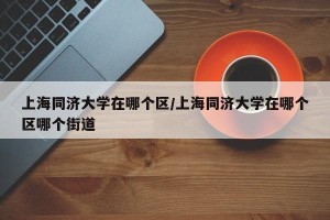 上海同济大学在哪个区/上海同济大学在哪个区哪个街道