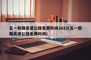 五一假期高速公路免费时间2023(五一假期高速公路免费时间)