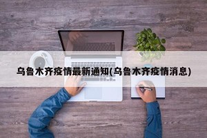乌鲁木齐疫情最新通知(乌鲁木齐疫情消息)
