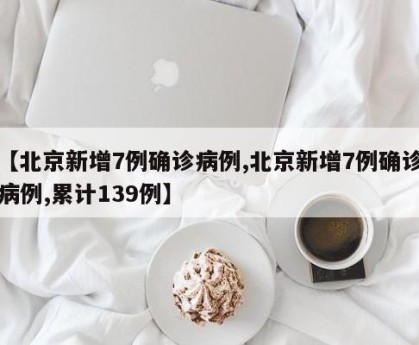 【北京新增7例确诊病例,北京新增7例确诊病例,累计139例】