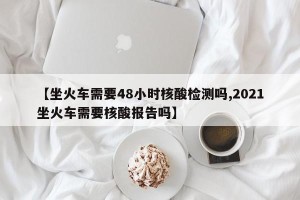 【坐火车需要48小时核酸检测吗,2021坐火车需要核酸报告吗】