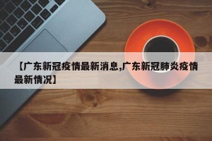【广东新冠疫情最新消息,广东新冠肺炎疫情最新情况】