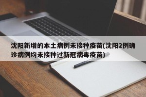 沈阳新增的本土病例未接种疫苗(沈阳2例确诊病例均未接种过新冠病毒疫苗)