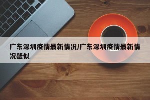 广东深圳疫情最新情况/广东深圳疫情最新情况疑似