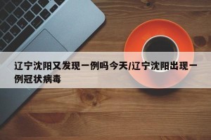 辽宁沈阳又发现一例吗今天/辽宁沈阳出现一例冠状病毒