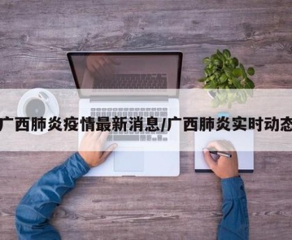 广西肺炎疫情最新消息/广西肺炎实时动态