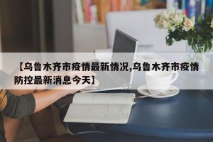 【乌鲁木齐市疫情最新情况,乌鲁木齐市疫情防控最新消息今天】