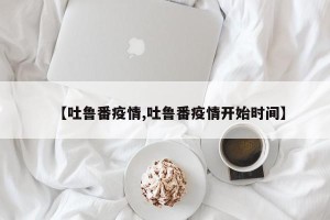【吐鲁番疫情,吐鲁番疫情开始时间】