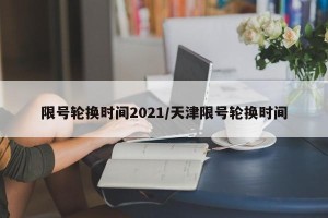 限号轮换时间2021/天津限号轮换时间