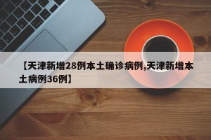 【天津新增28例本土确诊病例,天津新增本土病例36例】