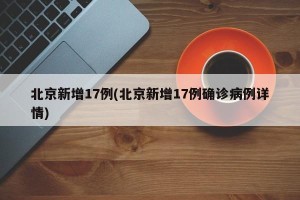 北京新增17例(北京新增17例确诊病例详情)