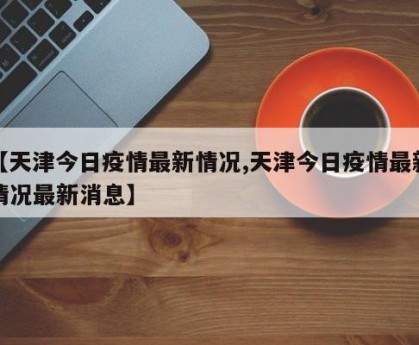 【天津今日疫情最新情况,天津今日疫情最新情况最新消息】