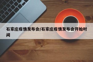 石家庄疫情发布会/石家庄疫情发布会开始时间