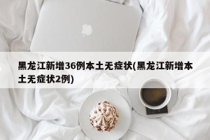 黑龙江新增36例本土无症状(黑龙江新增本土无症状2例)