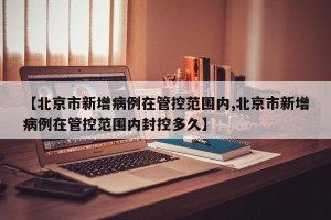 【北京市新增病例在管控范围内,北京市新增病例在管控范围内封控多久】