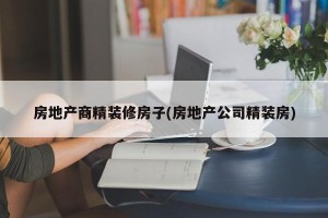 房地产商精装修房子(房地产公司精装房)